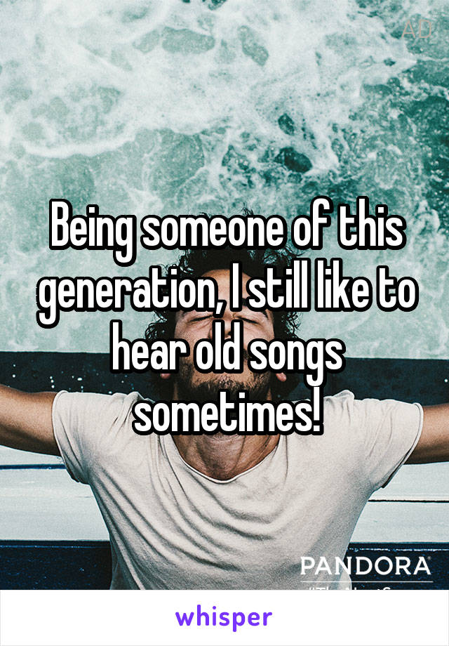 Being someone of this generation, I still like to hear old songs sometimes!