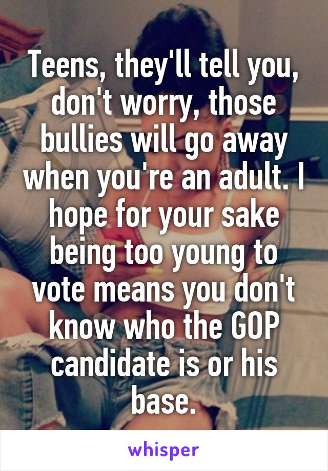 Teens, they'll tell you, don't worry, those bullies will go away when you're an adult. I hope for your sake being too young to vote means you don't know who the GOP candidate is or his base.