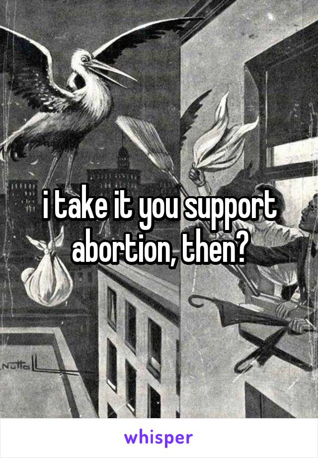 i take it you support abortion, then?