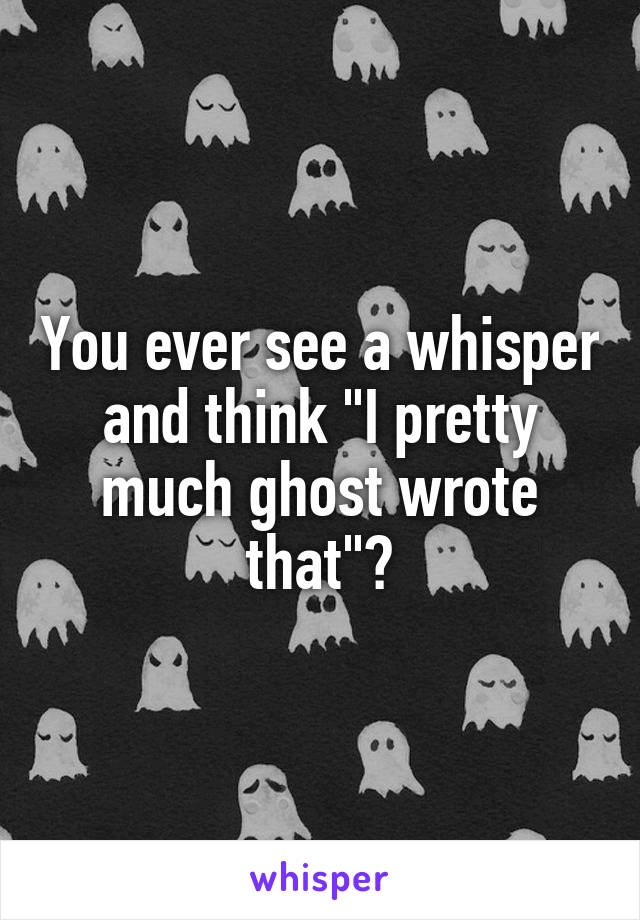 You ever see a whisper and think "I pretty much ghost wrote that"?