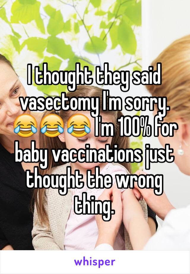 I thought they said vasectomy I'm sorry. 😂😂😂 I'm 100% for baby vaccinations just thought the wrong thing. 