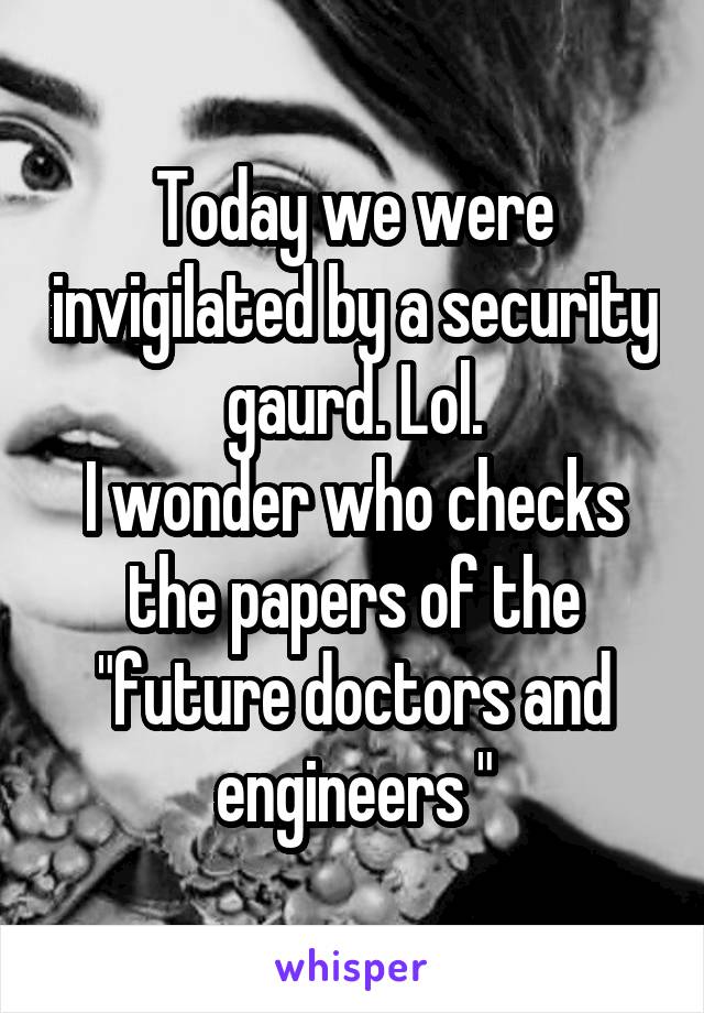 Today we were invigilated by a security gaurd. Lol.
I wonder who checks the papers of the "future doctors and engineers "