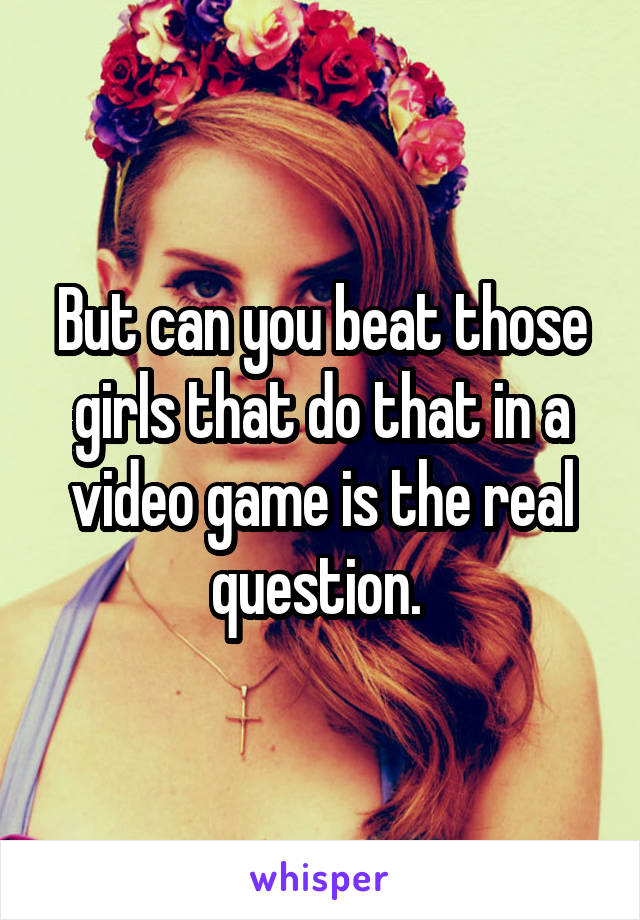 But can you beat those girls that do that in a video game is the real question. 