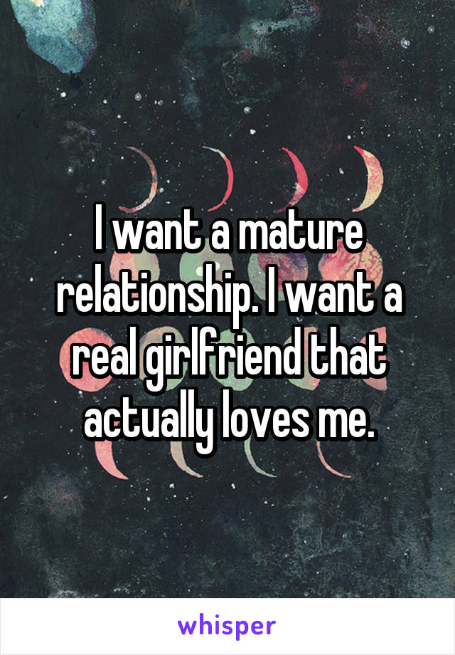 I want a mature relationship. I want a real girlfriend that actually loves me.