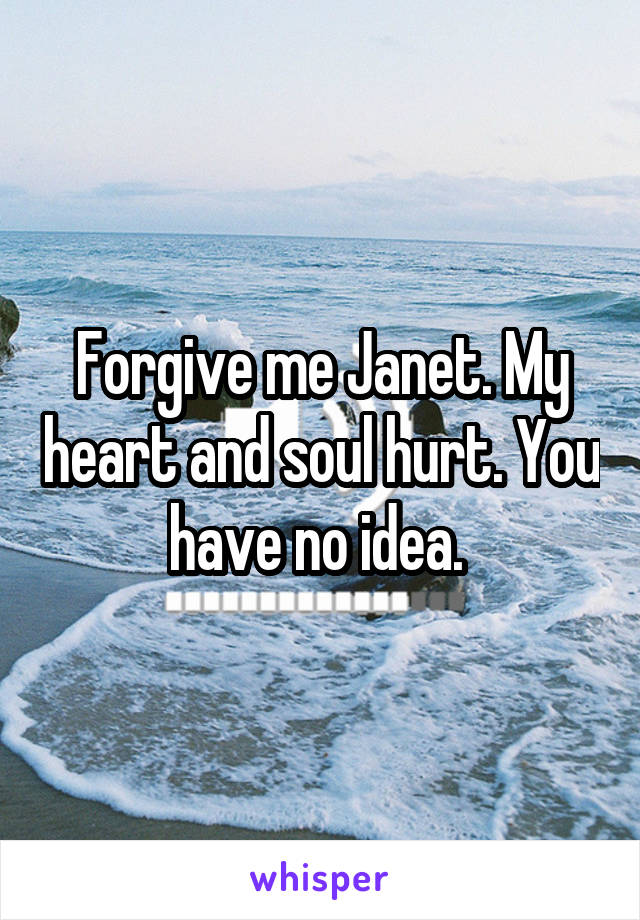 Forgive me Janet. My heart and soul hurt. You have no idea. 