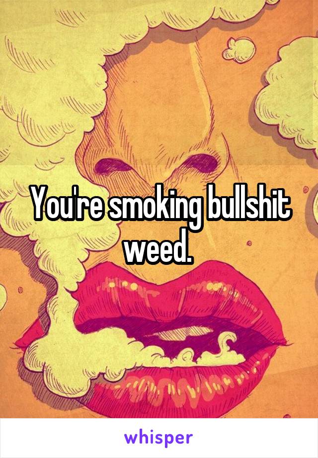 You're smoking bullshit weed. 