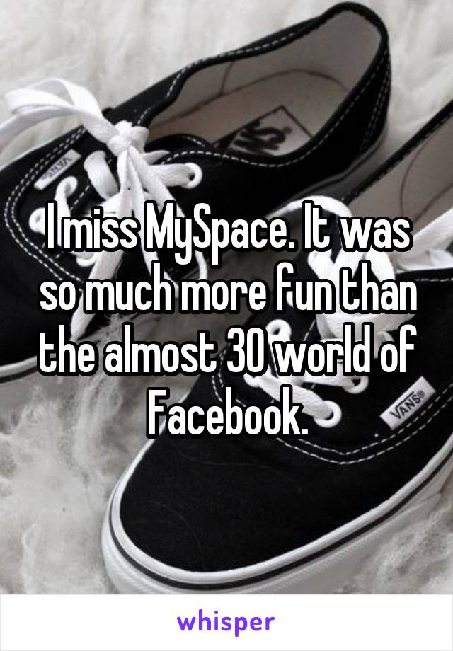 I miss MySpace. It was so much more fun than the almost 30 world of Facebook.