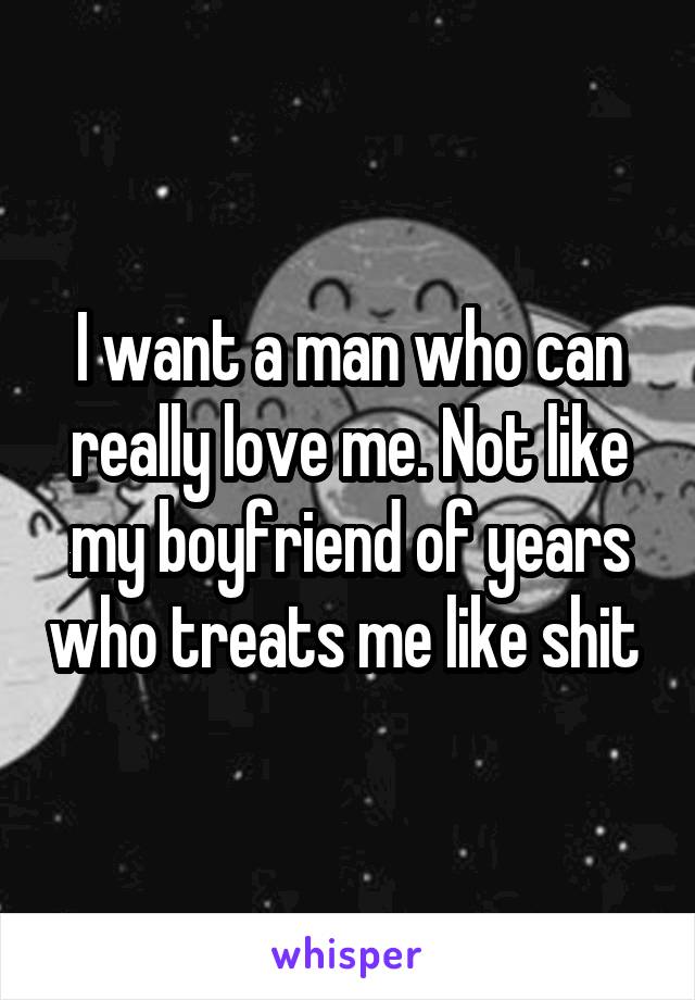 I want a man who can really love me. Not like my boyfriend of years who treats me like shit 