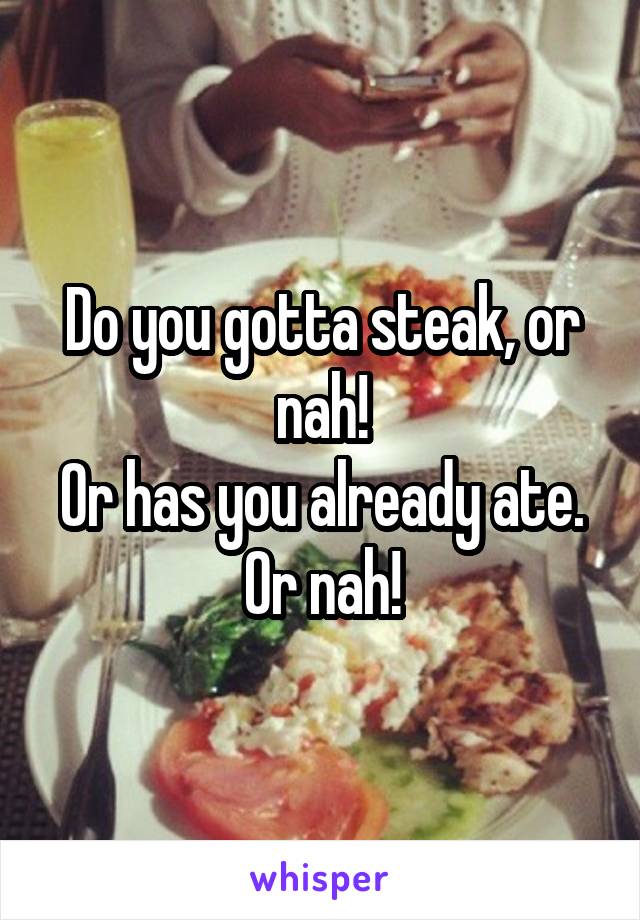 Do you gotta steak, or nah!
Or has you already ate. Or nah!