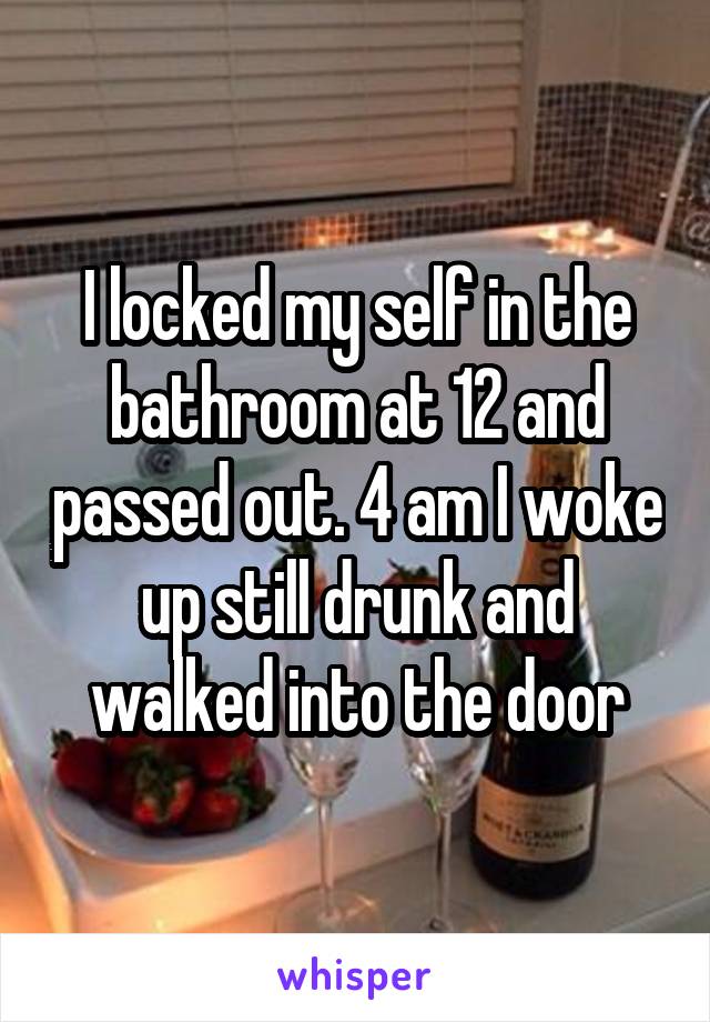 I locked my self in the bathroom at 12 and passed out. 4 am I woke up still drunk and walked into the door