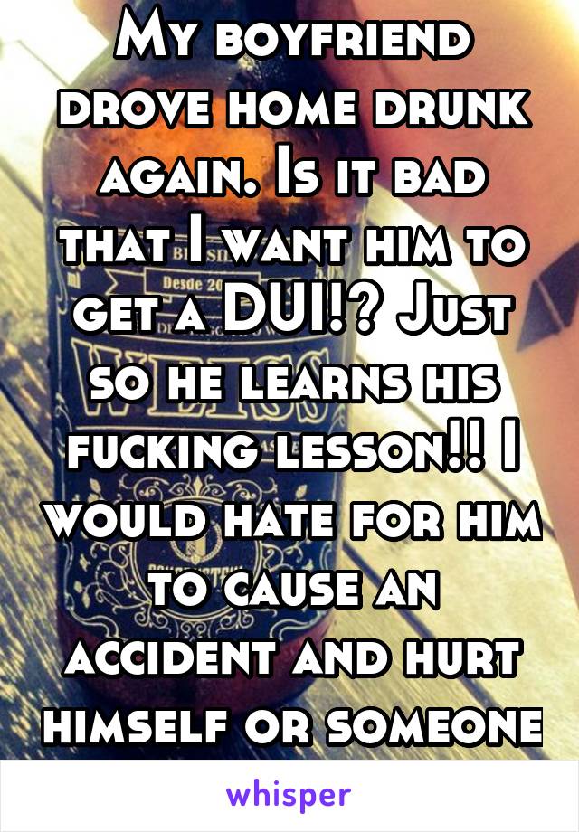 My boyfriend drove home drunk again. Is it bad that I want him to get a DUI!? Just so he learns his fucking lesson!! I would hate for him to cause an accident and hurt himself or someone else! 