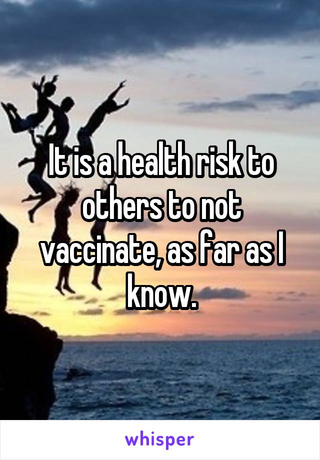 It is a health risk to others to not vaccinate, as far as I know.