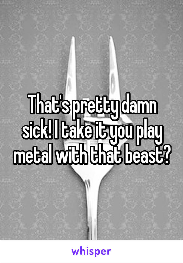 That's pretty damn sick! I take it you play metal with that beast?