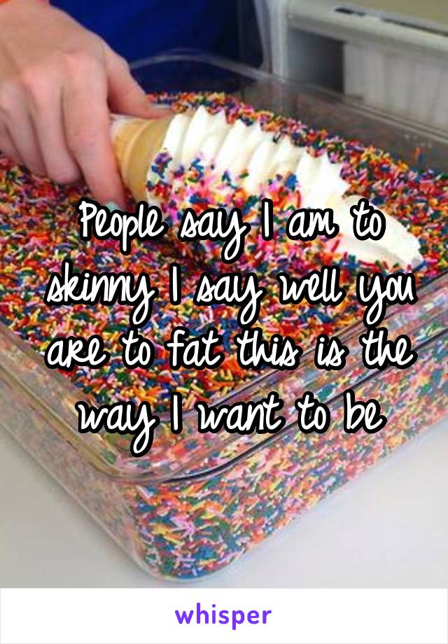 People say I am to skinny I say well you are to fat this is the way I want to be