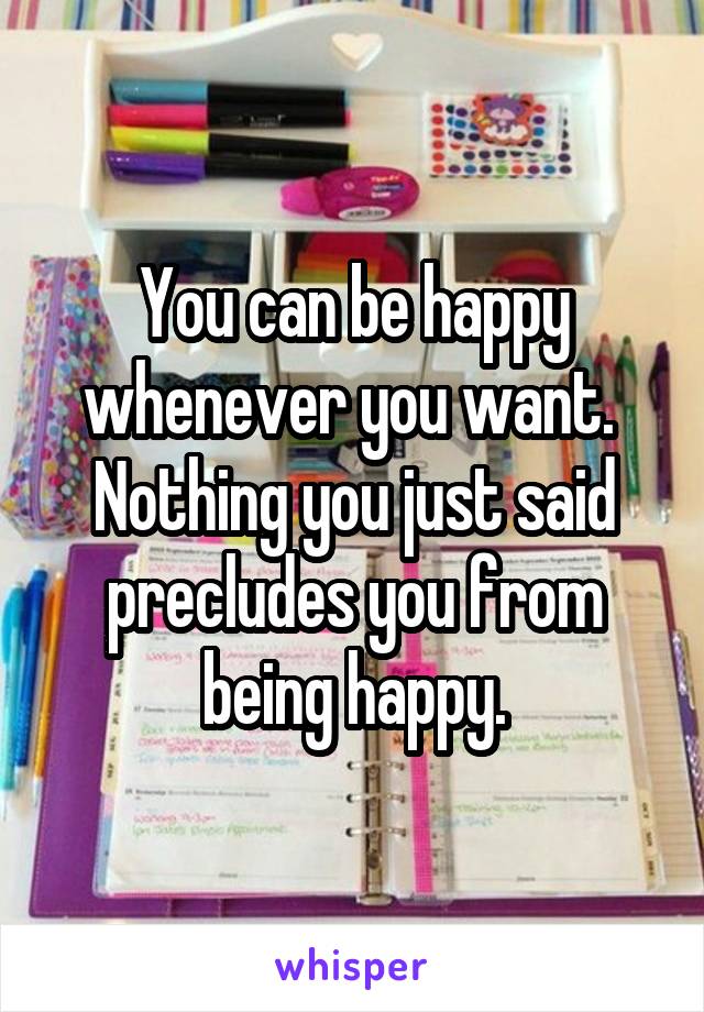 You can be happy whenever you want.  Nothing you just said precludes you from being happy.