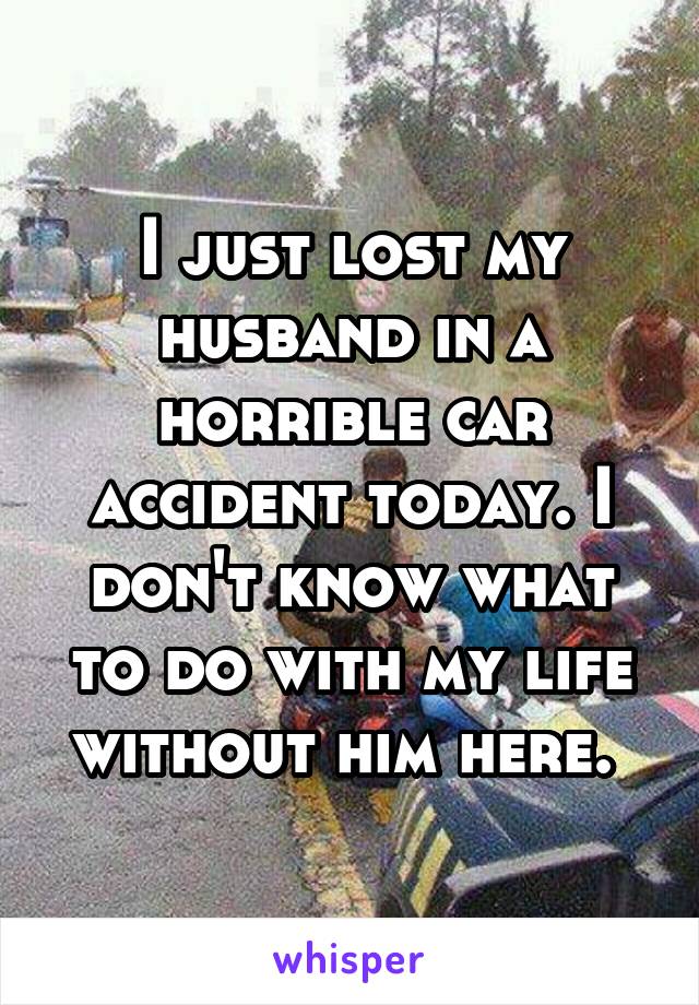 I just lost my husband in a horrible car accident today. I don't know what to do with my life without him here. 