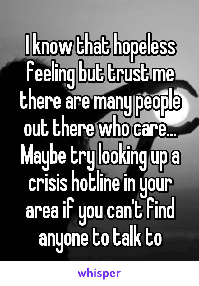 I know that hopeless feeling but trust me there are many people out there who care... Maybe try looking up a crisis hotline in your area if you can't find anyone to talk to