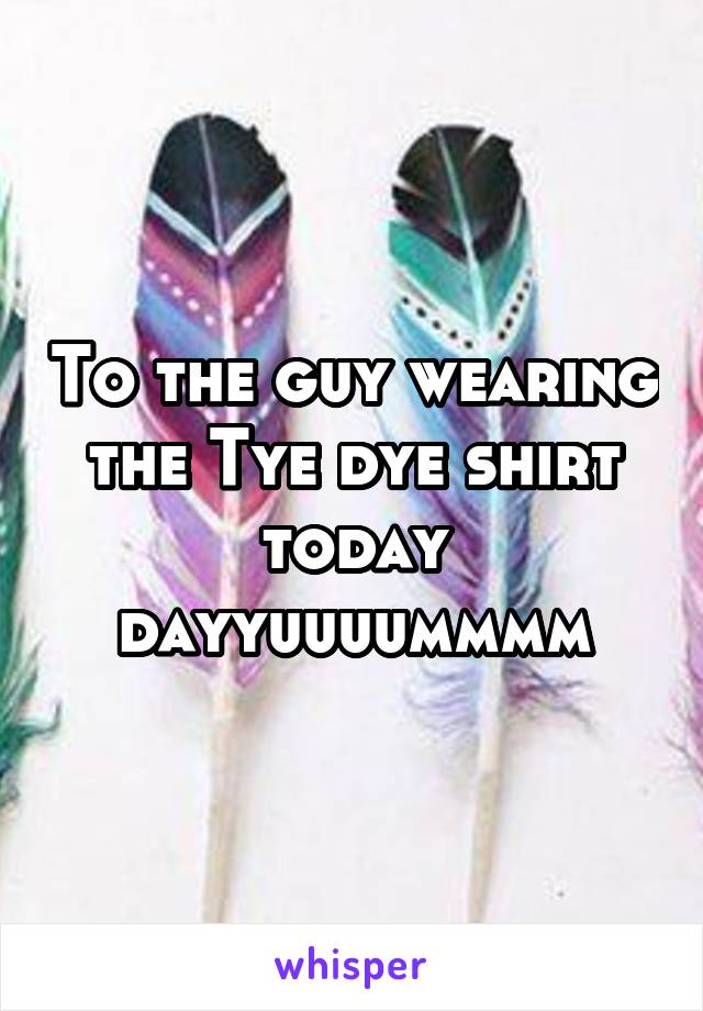 To the guy wearing the Tye dye shirt today dayyuuuummmm