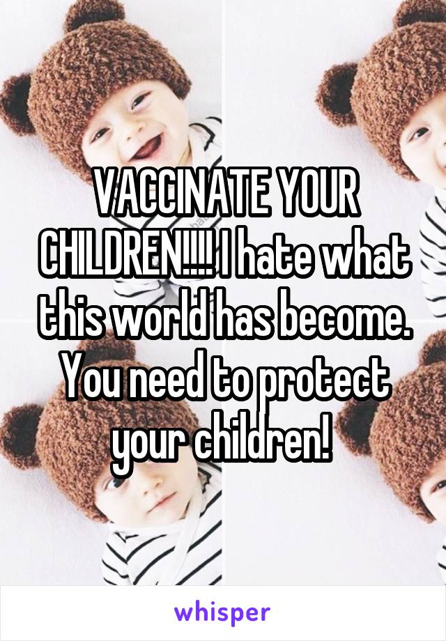 VACCINATE YOUR CHILDREN!!!! I hate what this world has become. You need to protect your children! 