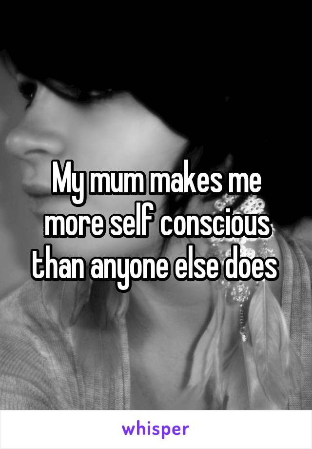 My mum makes me more self conscious than anyone else does 