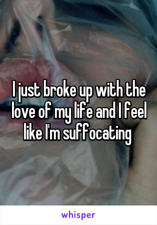 I just broke up with the love of my life and I feel like I'm suffocating 