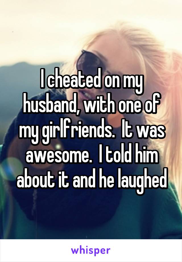 I cheated on my husband, with one of my girlfriends.  It was awesome.  I told him about it and he laughed