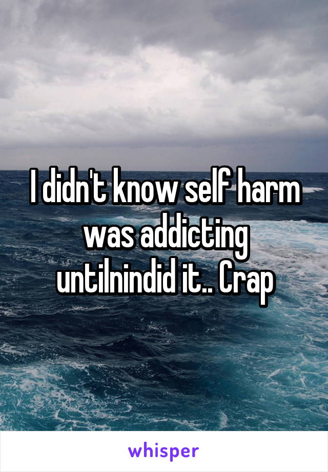 I didn't know self harm was addicting untilnindid it.. Crap