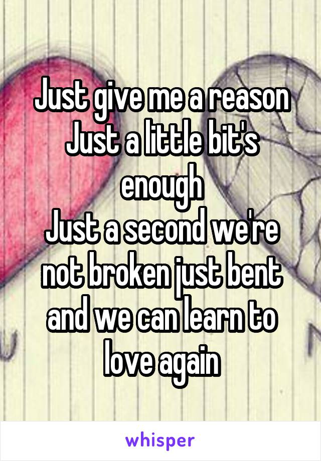 Just give me a reason
Just a little bit's enough
Just a second we're not broken just bent and we can learn to love again