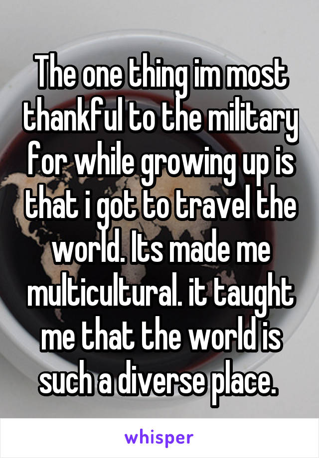 The one thing im most thankful to the military for while growing up is that i got to travel the world. Its made me multicultural. it taught me that the world is such a diverse place. 