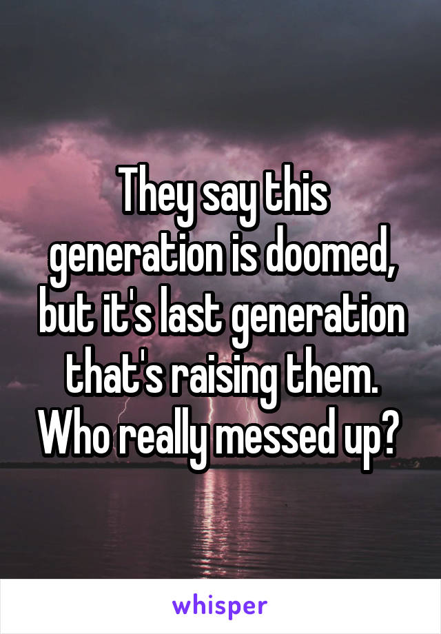 They say this generation is doomed, but it's last generation that's raising them. Who really messed up? 