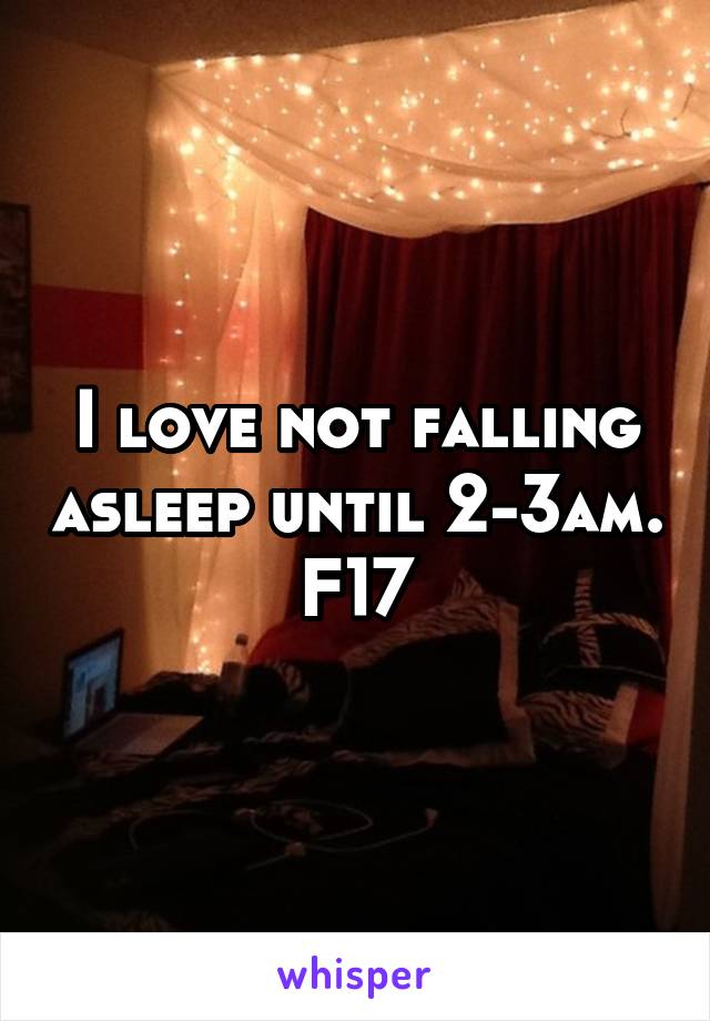 I love not falling asleep until 2-3am.
F17