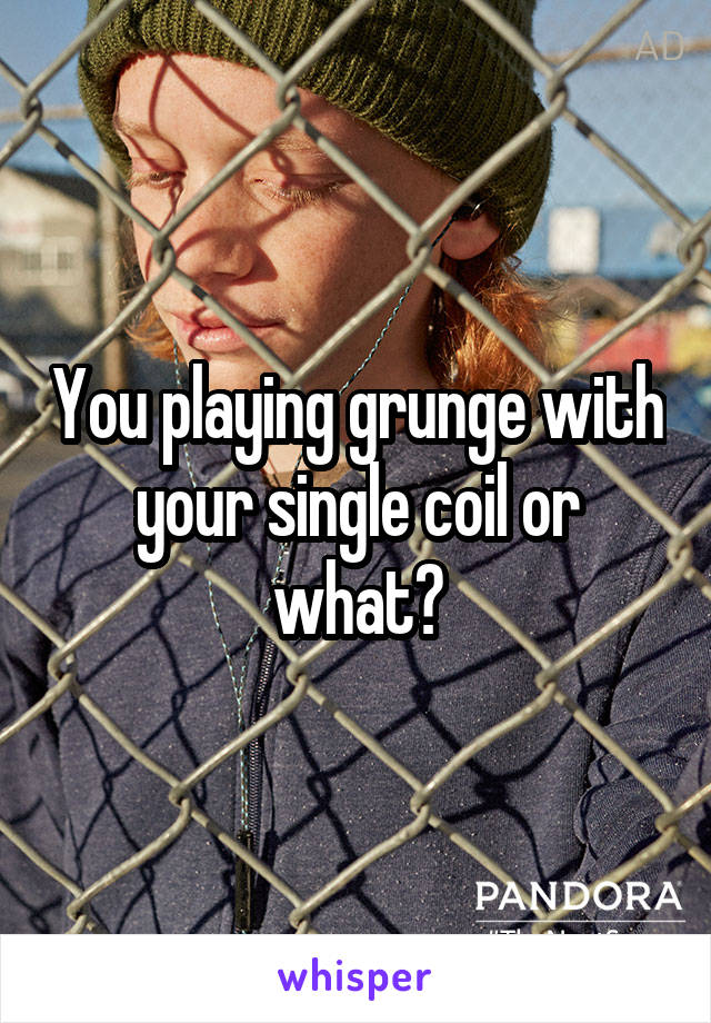 You playing grunge with your single coil or what?