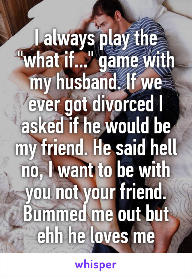 I always play the "what if..." game with my husband. If we ever got divorced I asked if he would be my friend. He said hell no, I want to be with you not your friend. Bummed me out but ehh he loves me