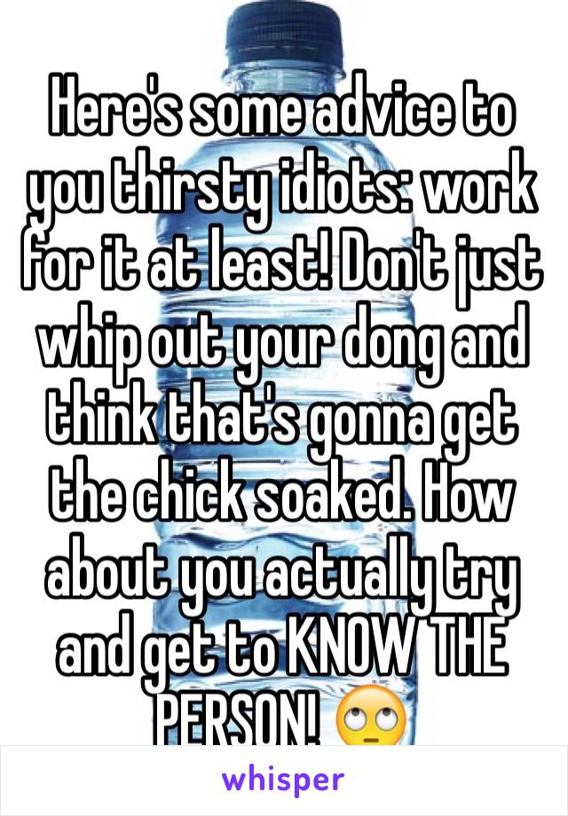 Here's some advice to you thirsty idiots: work for it at least! Don't just whip out your dong and think that's gonna get the chick soaked. How about you actually try and get to KNOW THE PERSON! 🙄