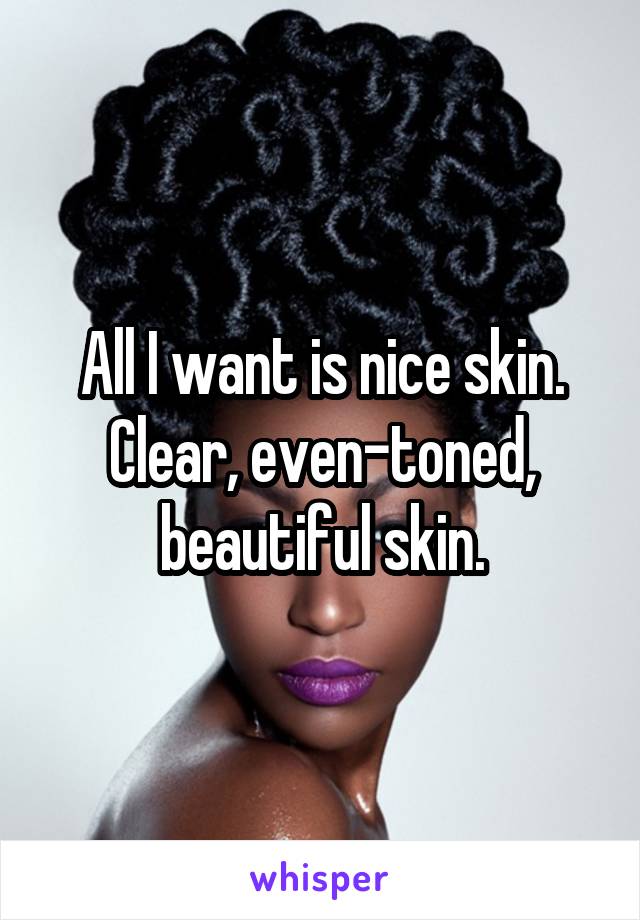 All I want is nice skin. Clear, even-toned, beautiful skin.