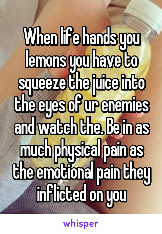 When life hands you lemons you have to squeeze the juice into the eyes of ur enemies and watch the. Be in as much physical pain as the emotional pain they inflicted on you