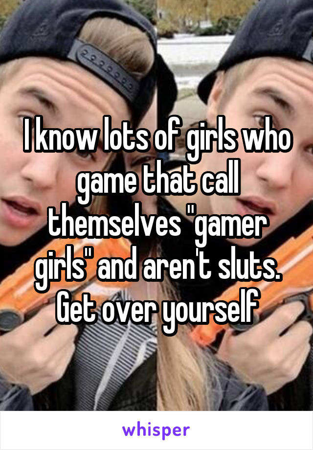 I know lots of girls who game that call themselves "gamer girls" and aren't sluts. Get over yourself