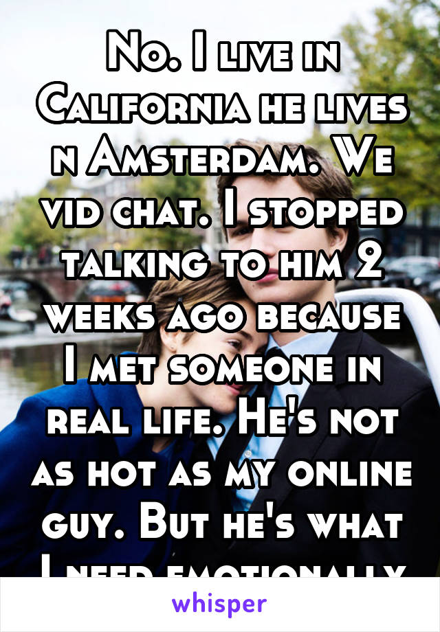 No. I live in California he lives n Amsterdam. We vid chat. I stopped talking to him 2 weeks ago because I met someone in real life. He's not as hot as my online guy. But he's what I need emotionally