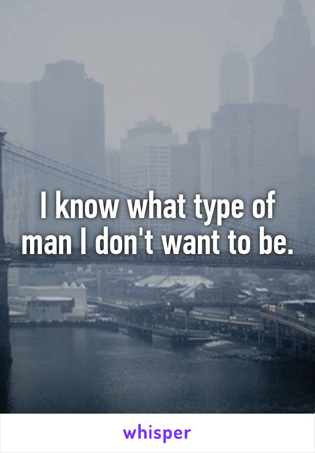 I know what type of man I don't want to be.