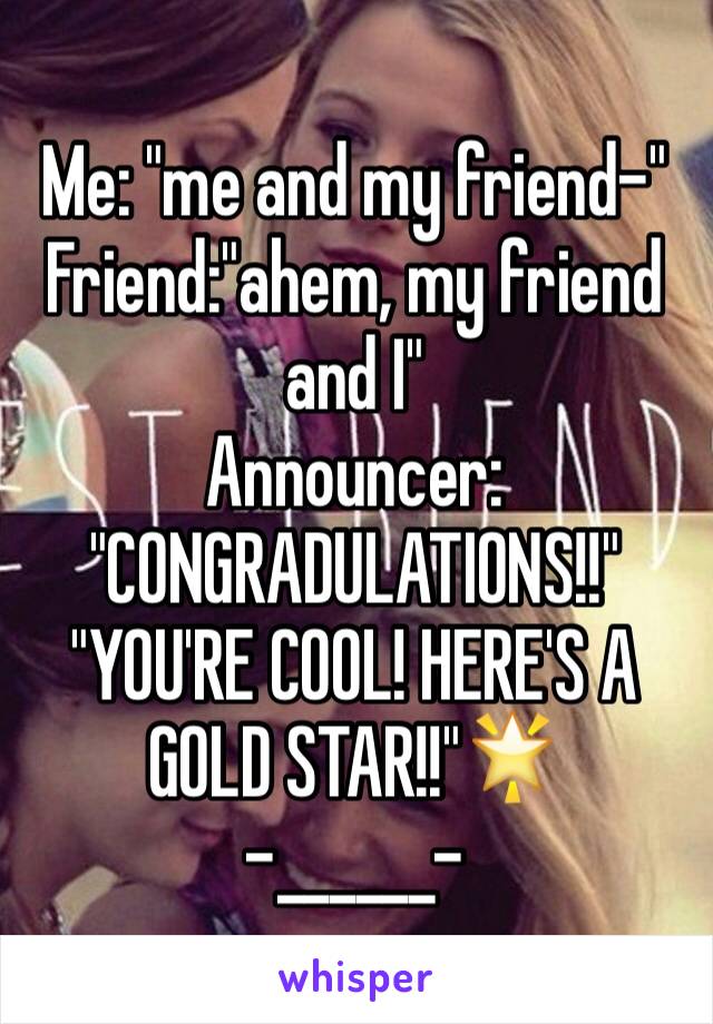 Me: "me and my friend-"
Friend:"ahem, my friend and I"
Announcer: "CONGRADULATIONS!!"
"YOU'RE COOL! HERE'S A GOLD STAR!!"🌟
-______-