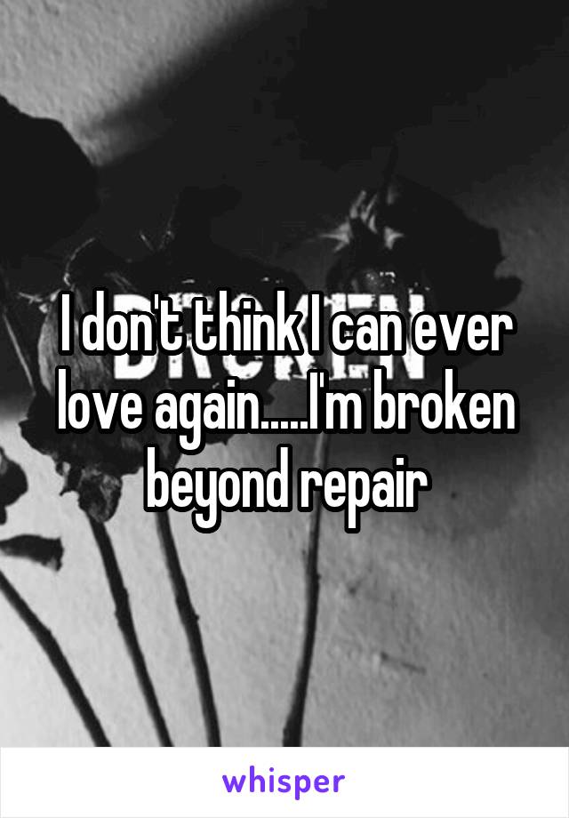 I don't think I can ever love again.....I'm broken beyond repair