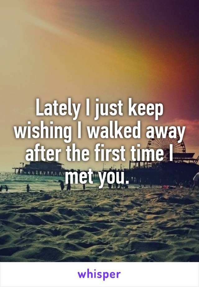 Lately I just keep wishing I walked away after the first time I met you. 