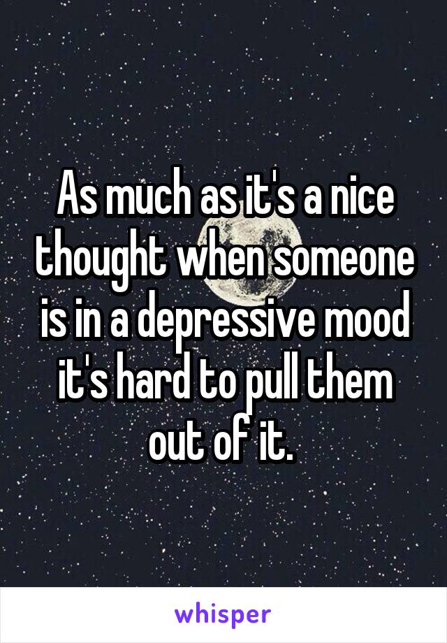 As much as it's a nice thought when someone is in a depressive mood it's hard to pull them out of it. 