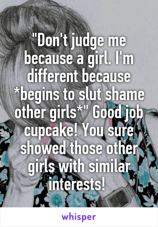 "Don't judge me because a girl. I'm different because *begins to slut shame other girls*" Good job cupcake! You sure showed those other girls with similar interests! 