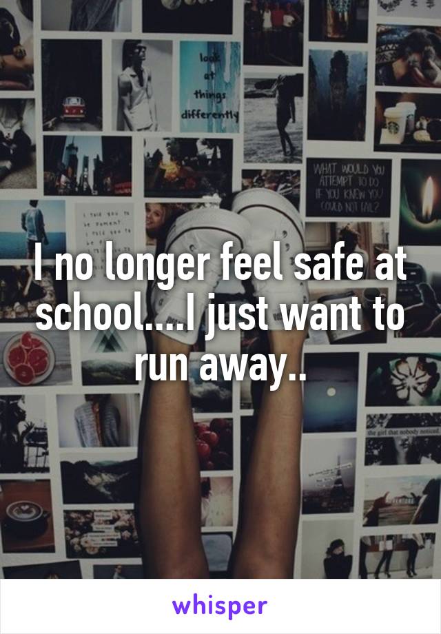 I no longer feel safe at school....I just want to run away..