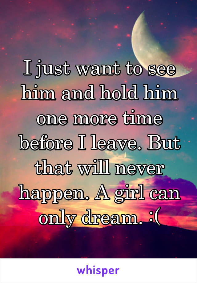 I just want to see him and hold him one more time before I leave. But that will never happen. A girl can only dream. :(