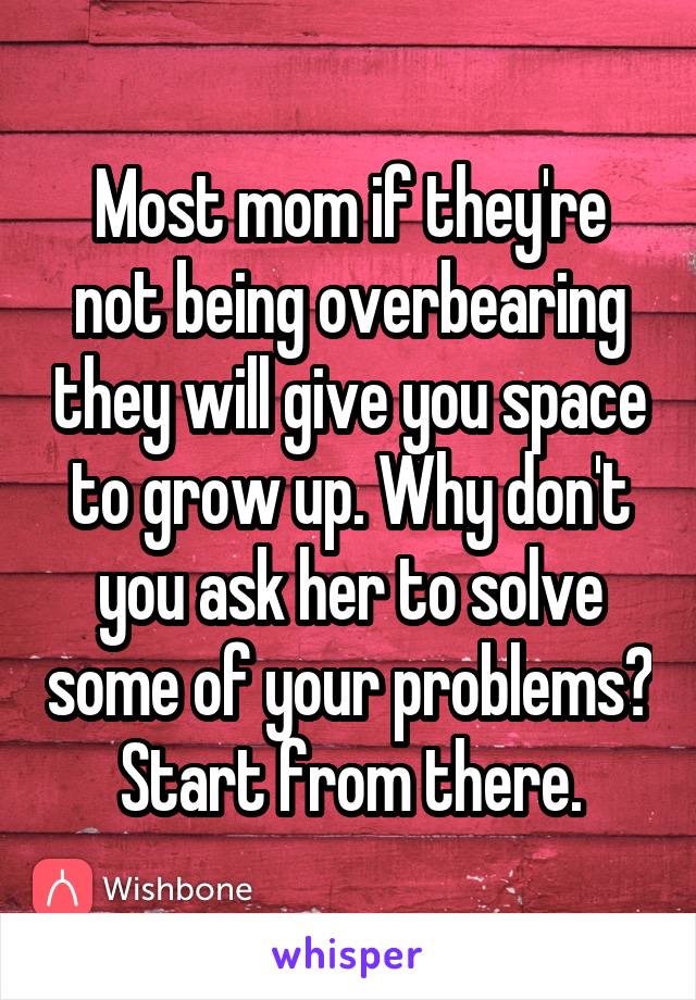 Most mom if they're not being overbearing they will give you space to grow up. Why don't you ask her to solve some of your problems? Start from there.