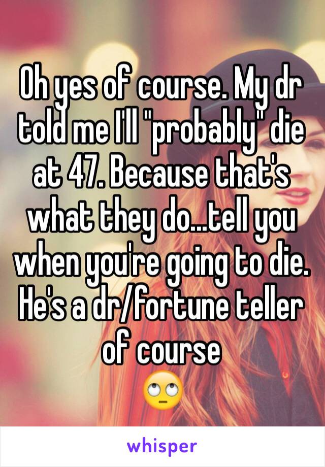 Oh yes of course. My dr told me I'll "probably" die at 47. Because that's what they do...tell you when you're going to die. He's a dr/fortune teller of course
🙄