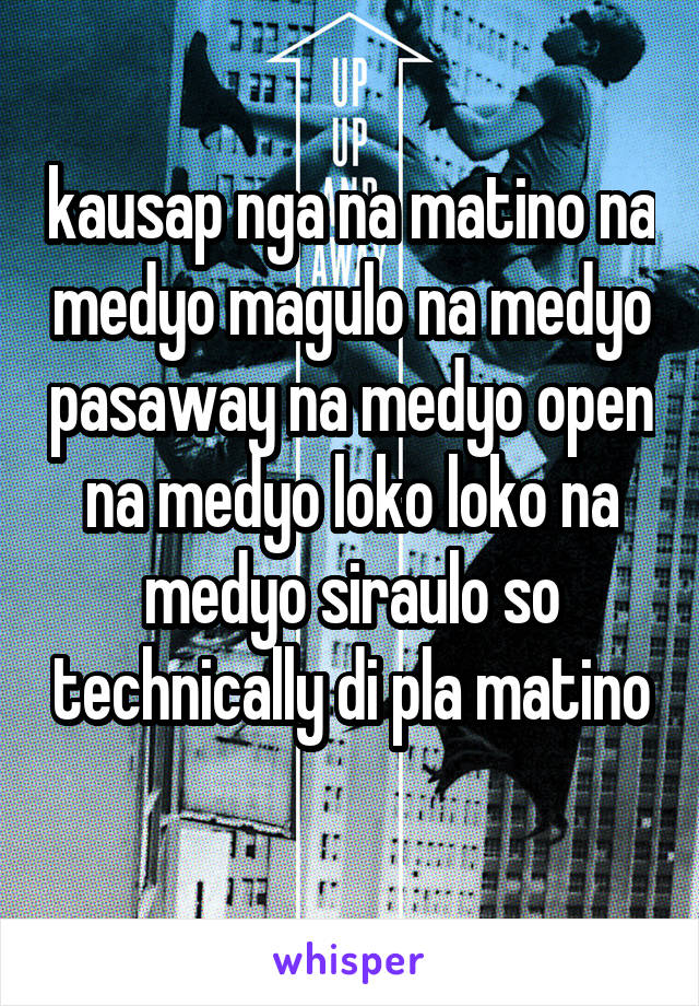 kausap nga na matino na medyo magulo na medyo pasaway na medyo open na medyo loko loko na medyo siraulo so technically di pla matino 