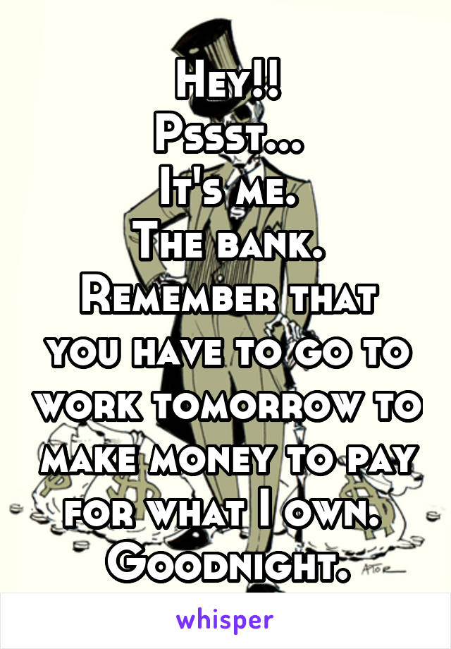 Hey!!
Pssst...
It's me.
The bank.
Remember that you have to go to work tomorrow to make money to pay for what I own. 
Goodnight.